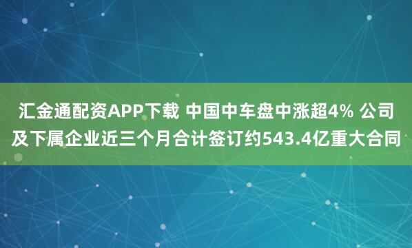 汇金通配资APP下载 中国中车盘中涨超4% 公司及下属企业近三个月合计签订约543.4亿重大合同