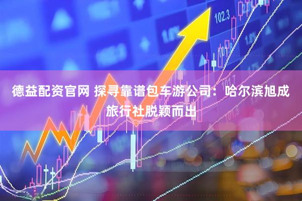 德益配资官网 探寻靠谱包车游公司：哈尔滨旭成旅行社脱颖而出