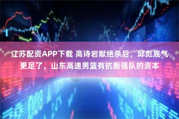 江苏配资APP下载 高诗岩献绝杀后，邱彪底气更足了，山东高速男篮有抗衡强队的资本