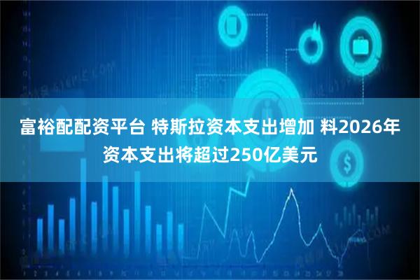 富裕配配资平台 特斯拉资本支出增加 料2026年资本支出将超过250亿美元