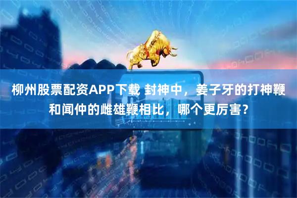 柳州股票配资APP下载 封神中，姜子牙的打神鞭和闻仲的雌雄鞭相比，哪个更厉害？