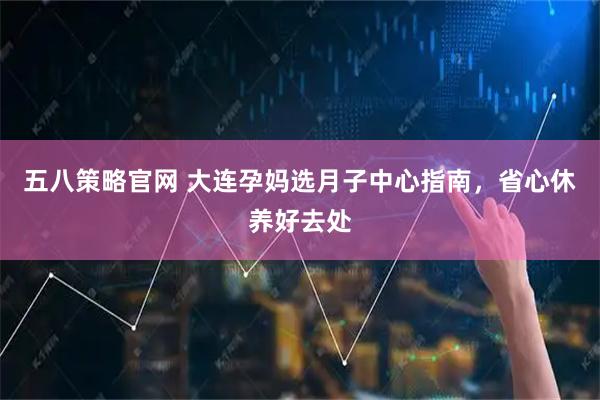 五八策略官网 大连孕妈选月子中心指南，省心休养好去处
